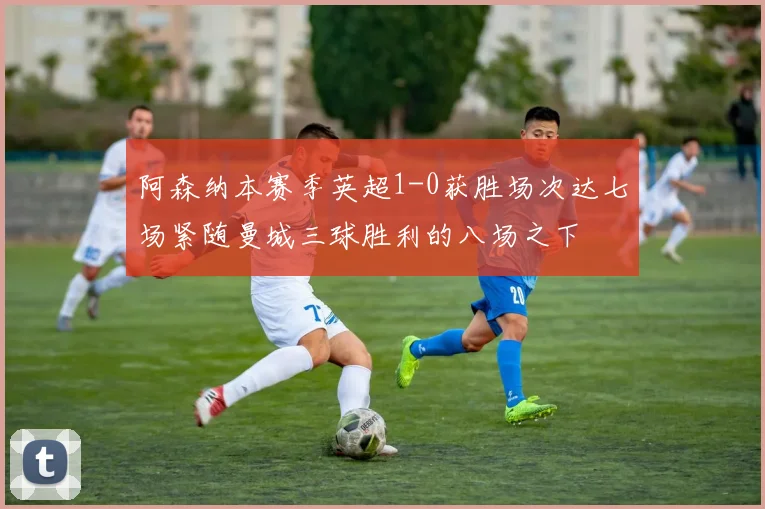 阿森纳本赛季英超1-0获胜场次达七场紧随曼城三球胜利的八场之下