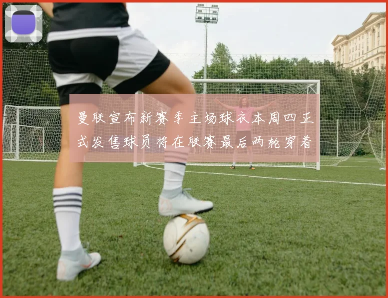 曼联宣布新赛季主场球衣本周四正式发售球员将在联赛最后两轮穿着上阵