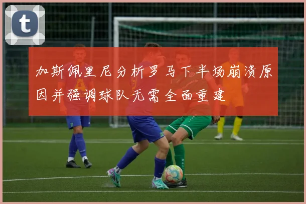 加斯佩里尼分析罗马下半场崩溃原因并强调球队无需全面重建