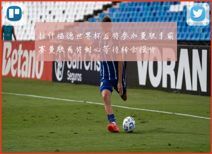 拉什福德世界杯后将参加曼联季前赛曼联或将耐心等待转会报价