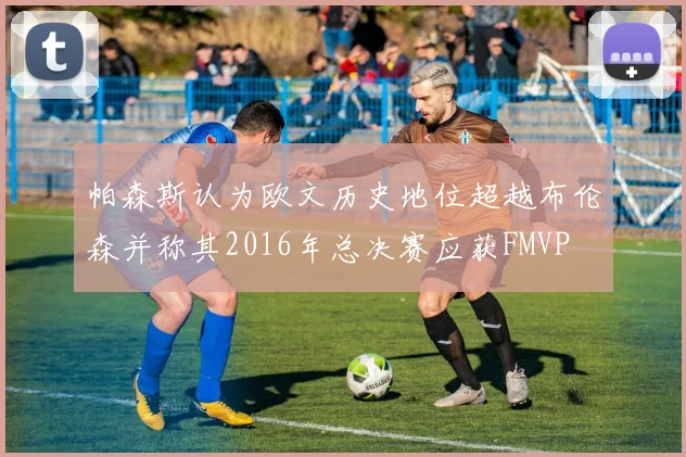 帕森斯认为欧文历史地位超越布伦森并称其2016年总决赛应获FMVP