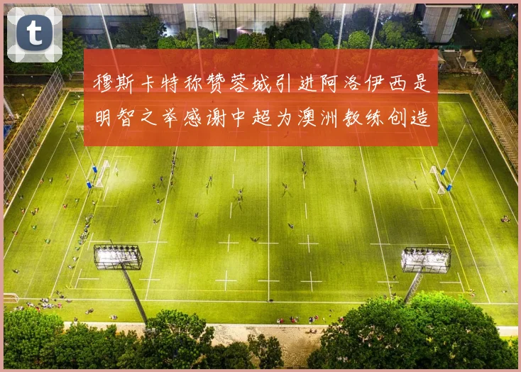 穆斯卡特称赞蓉城引进阿洛伊西是明智之举感谢中超为澳洲教练创造机会