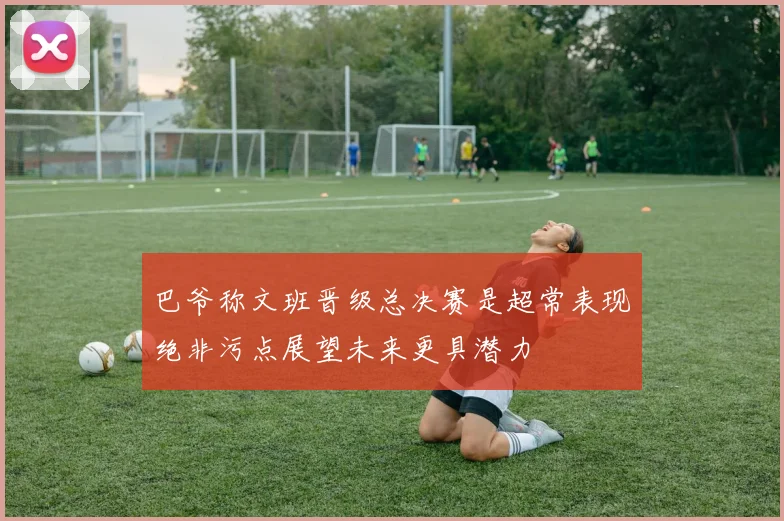 巴爷称文班晋级总决赛是超常表现绝非污点展望未来更具潜力