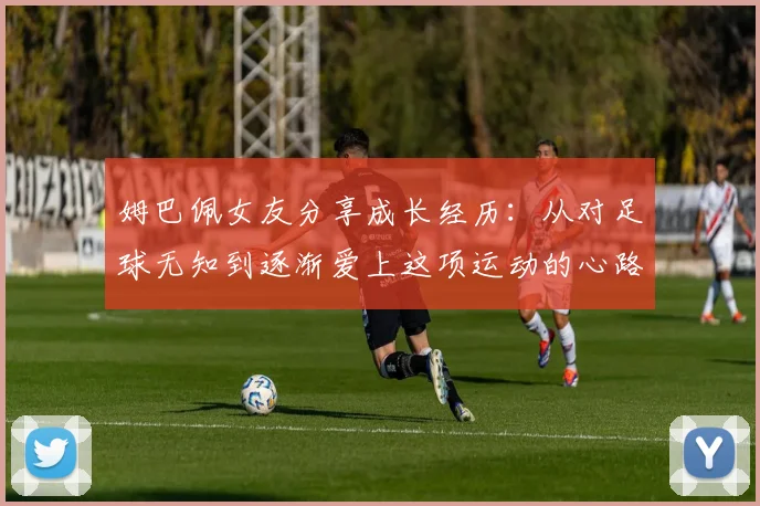 姆巴佩女友分享成长经历：从对足球无知到逐渐爱上这项运动的心路历程