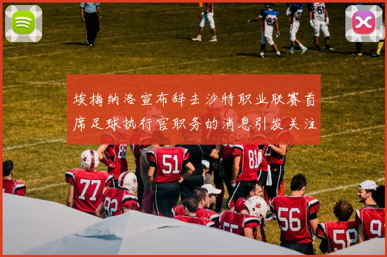 埃梅纳洛宣布辞去沙特职业联赛首席足球执行官职务的消息引发关注