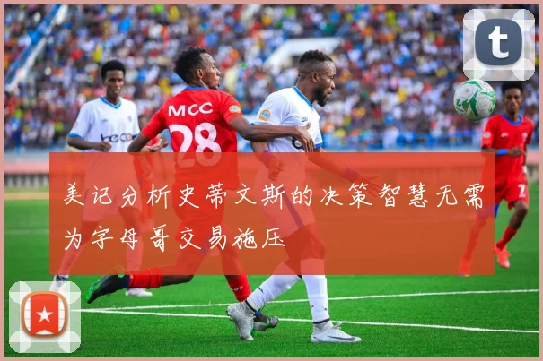 美记分析史蒂文斯的决策智慧无需为字母哥交易施压