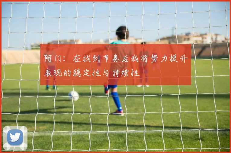 阿门：在找到节奏后我将努力提升表现的稳定性与持续性