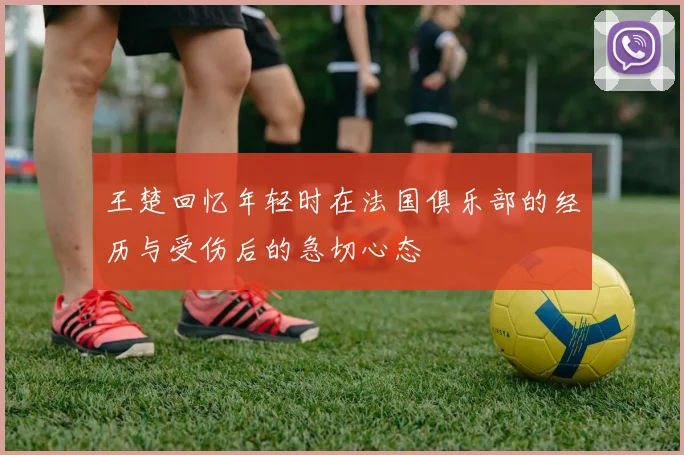 王楚回忆年轻时在法国俱乐部的经历与受伤后的急切心态
