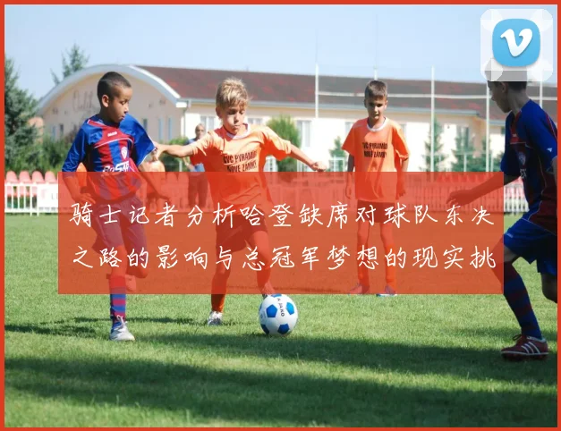 骑士记者分析哈登缺席对球队东决之路的影响与总冠军梦想的现实挑战