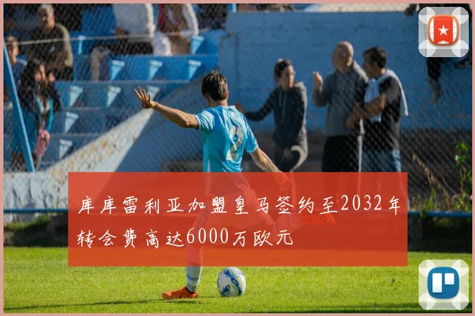库库雷利亚加盟皇马签约至2032年转会费高达6000万欧元
