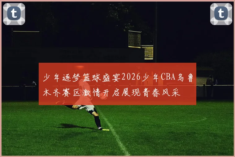 少年逐梦篮球盛宴2026少年CBA乌鲁木齐赛区激情开启展现青春风采