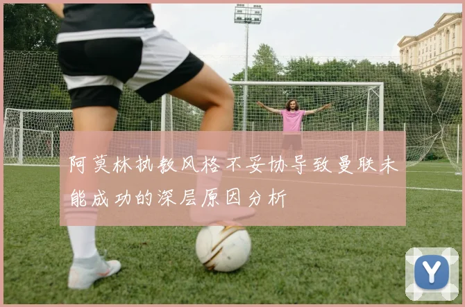 阿莫林执教风格不妥协导致曼联未能成功的深层原因分析