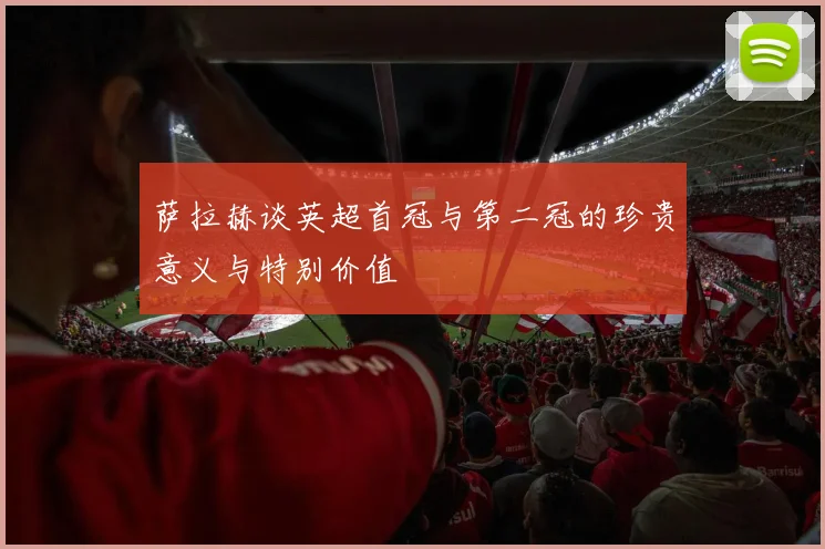 萨拉赫谈英超首冠与第二冠的珍贵意义与特别价值