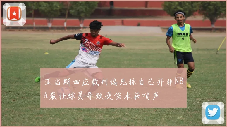 亚当斯回应裁判偏见称自己并非NBA最壮球员导致受伤未获哨声