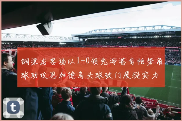 铜梁龙客场以1-0领先海港肯帕努角球助攻恩加德乌头球破门展现实力