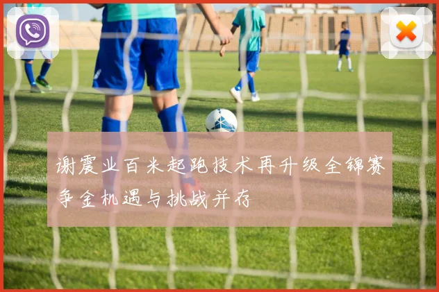 谢震业百米起跑技术再升级全锦赛争金机遇与挑战并存