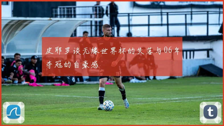 皮耶罗谈无缘世界杯的失落与06年夺冠的自豪感