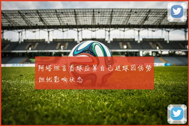 阿塔坦言首球应算自己进球因伤势担忧影响状态