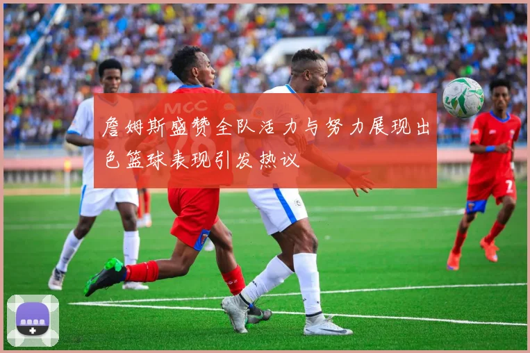詹姆斯盛赞全队活力与努力展现出色篮球表现引发热议